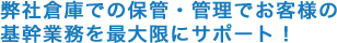 弊社倉庫での保管・管理でお客様の基幹業務を最大限にサポート！